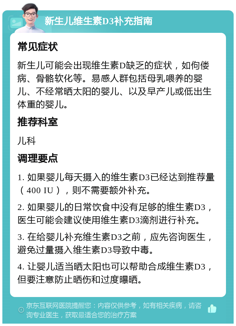 新生儿维生素D3补充指南 常见症状 新生儿可能会出现维生素D缺乏的症状，如佝偻病、骨骼软化等。易感人群包括母乳喂养的婴儿、不经常晒太阳的婴儿、以及早产儿或低出生体重的婴儿。 推荐科室 儿科 调理要点 1. 如果婴儿每天摄入的维生素D3已经达到推荐量（400 IU），则不需要额外补充。 2. 如果婴儿的日常饮食中没有足够的维生素D3，医生可能会建议使用维生素D3滴剂进行补充。 3. 在给婴儿补充维生素D3之前，应先咨询医生，避免过量摄入维生素D3导致中毒。 4. 让婴儿适当晒太阳也可以帮助合成维生素D3，但要注意防止晒伤和过度曝晒。