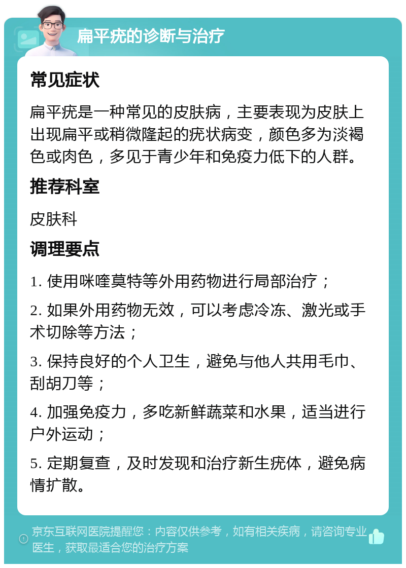 扁平疣的诊断与治疗 常见症状 扁平疣是一种常见的皮肤病，主要表现为皮肤上出现扁平或稍微隆起的疣状病变，颜色多为淡褐色或肉色，多见于青少年和免疫力低下的人群。 推荐科室 皮肤科 调理要点 1. 使用咪喹莫特等外用药物进行局部治疗； 2. 如果外用药物无效，可以考虑冷冻、激光或手术切除等方法； 3. 保持良好的个人卫生，避免与他人共用毛巾、刮胡刀等； 4. 加强免疫力，多吃新鲜蔬菜和水果，适当进行户外运动； 5. 定期复查，及时发现和治疗新生疣体，避免病情扩散。