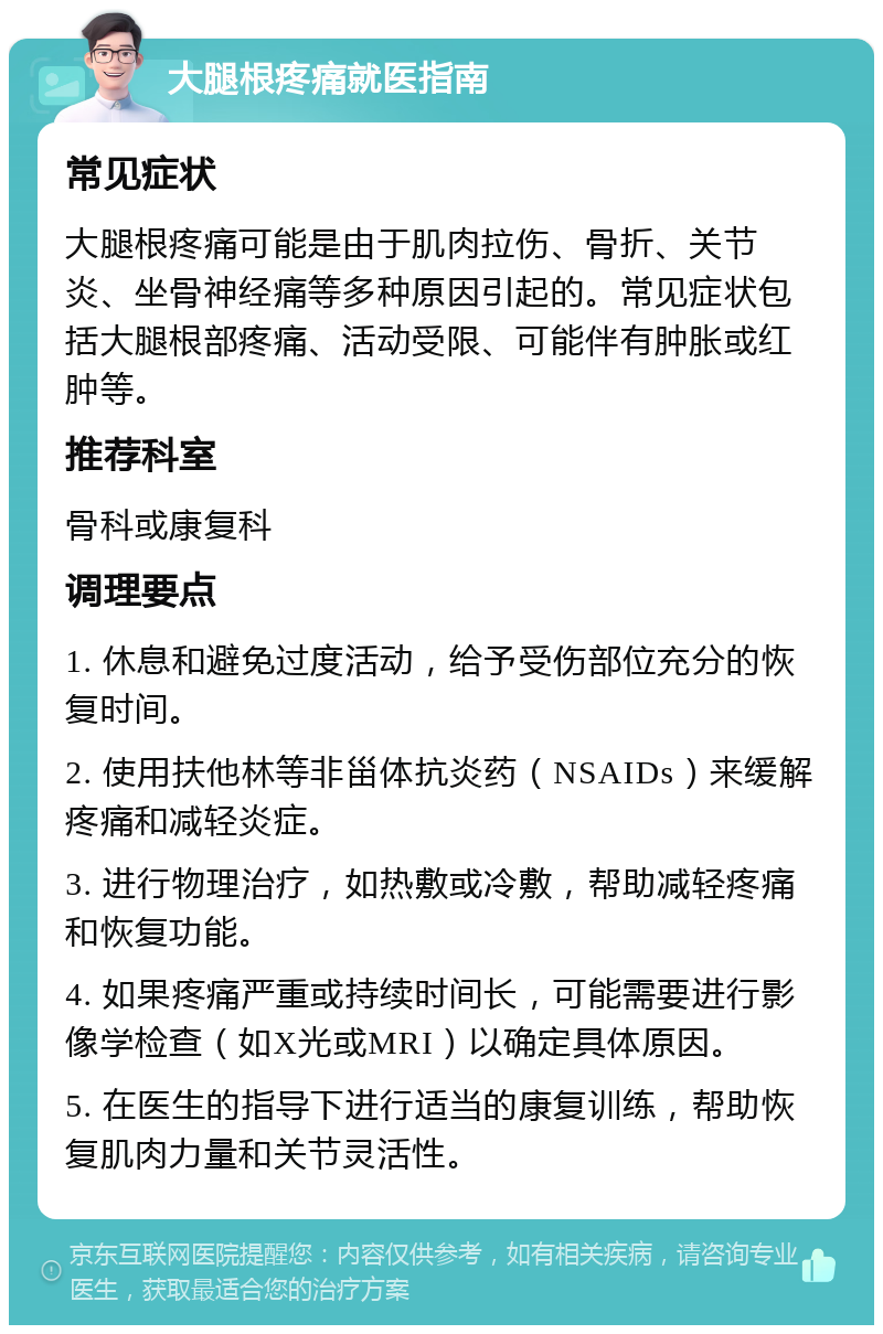 大腿根疼痛就医指南 常见症状 大腿根疼痛可能是由于肌肉拉伤、骨折、关节炎、坐骨神经痛等多种原因引起的。常见症状包括大腿根部疼痛、活动受限、可能伴有肿胀或红肿等。 推荐科室 骨科或康复科 调理要点 1. 休息和避免过度活动，给予受伤部位充分的恢复时间。 2. 使用扶他林等非甾体抗炎药（NSAIDs）来缓解疼痛和减轻炎症。 3. 进行物理治疗，如热敷或冷敷，帮助减轻疼痛和恢复功能。 4. 如果疼痛严重或持续时间长，可能需要进行影像学检查（如X光或MRI）以确定具体原因。 5. 在医生的指导下进行适当的康复训练，帮助恢复肌肉力量和关节灵活性。