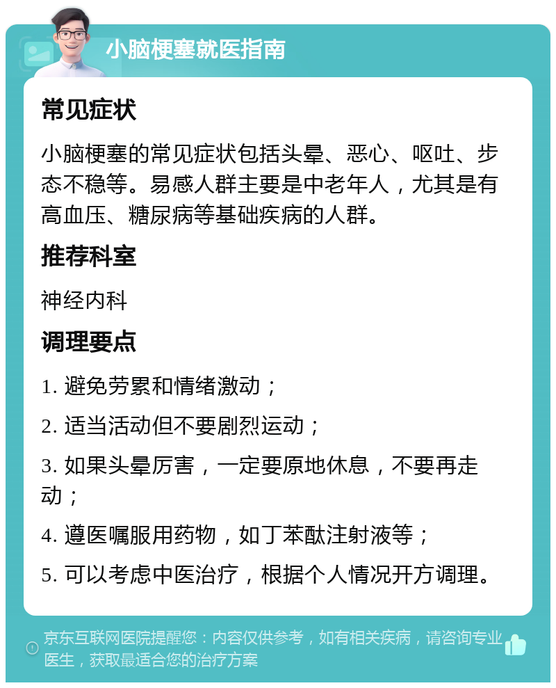 小脑梗塞就医指南 常见症状 小脑梗塞的常见症状包括头晕、恶心、呕吐、步态不稳等。易感人群主要是中老年人，尤其是有高血压、糖尿病等基础疾病的人群。 推荐科室 神经内科 调理要点 1. 避免劳累和情绪激动； 2. 适当活动但不要剧烈运动； 3. 如果头晕厉害，一定要原地休息，不要再走动； 4. 遵医嘱服用药物，如丁苯酞注射液等； 5. 可以考虑中医治疗，根据个人情况开方调理。