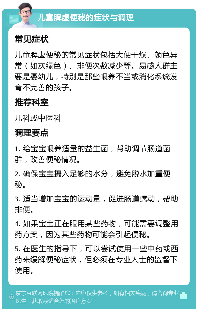 儿童脾虚便秘的症状与调理 常见症状 儿童脾虚便秘的常见症状包括大便干燥、颜色异常（如灰绿色）、排便次数减少等。易感人群主要是婴幼儿，特别是那些喂养不当或消化系统发育不完善的孩子。 推荐科室 儿科或中医科 调理要点 1. 给宝宝喂养适量的益生菌，帮助调节肠道菌群，改善便秘情况。 2. 确保宝宝摄入足够的水分，避免脱水加重便秘。 3. 适当增加宝宝的运动量，促进肠道蠕动，帮助排便。 4. 如果宝宝正在服用某些药物，可能需要调整用药方案，因为某些药物可能会引起便秘。 5. 在医生的指导下，可以尝试使用一些中药或西药来缓解便秘症状，但必须在专业人士的监督下使用。