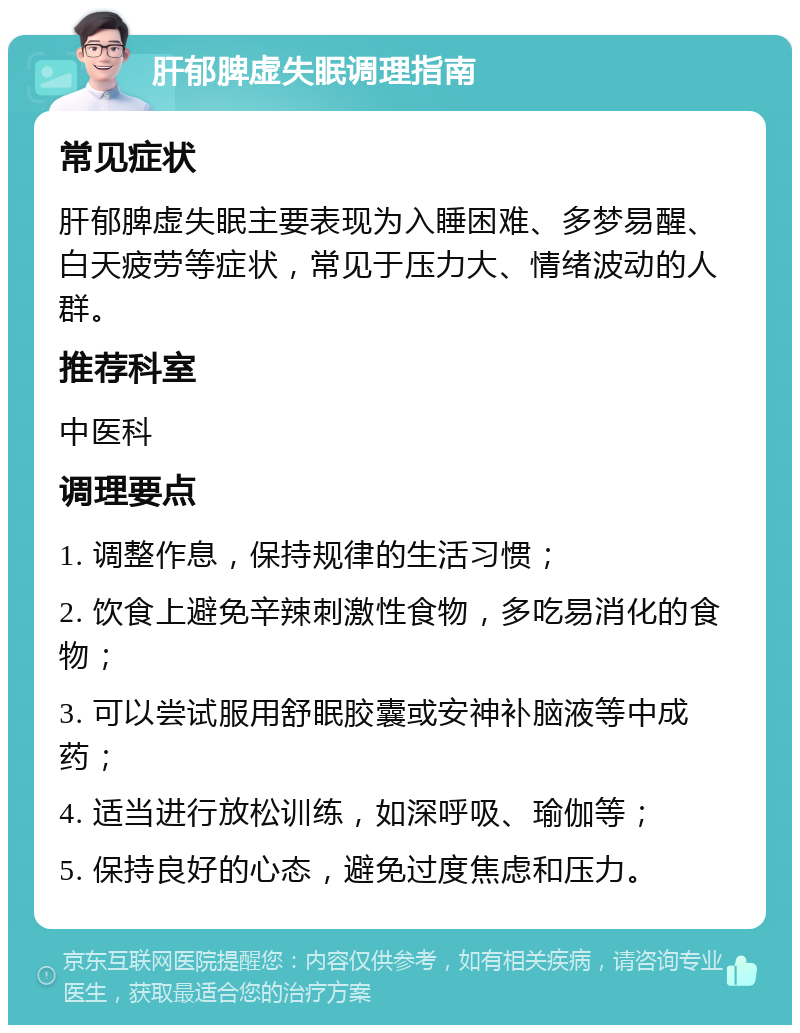 肝郁脾虚失眠调理指南 常见症状 肝郁脾虚失眠主要表现为入睡困难、多梦易醒、白天疲劳等症状，常见于压力大、情绪波动的人群。 推荐科室 中医科 调理要点 1. 调整作息，保持规律的生活习惯； 2. 饮食上避免辛辣刺激性食物，多吃易消化的食物； 3. 可以尝试服用舒眠胶囊或安神补脑液等中成药； 4. 适当进行放松训练，如深呼吸、瑜伽等； 5. 保持良好的心态，避免过度焦虑和压力。