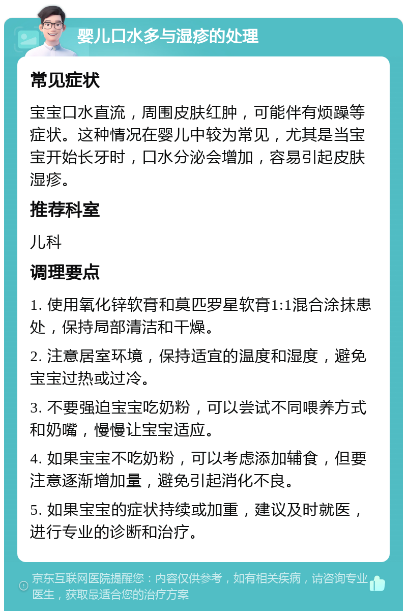 婴儿口水多与湿疹的处理 常见症状 宝宝口水直流，周围皮肤红肿，可能伴有烦躁等症状。这种情况在婴儿中较为常见，尤其是当宝宝开始长牙时，口水分泌会增加，容易引起皮肤湿疹。 推荐科室 儿科 调理要点 1. 使用氧化锌软膏和莫匹罗星软膏1:1混合涂抹患处，保持局部清洁和干燥。 2. 注意居室环境，保持适宜的温度和湿度，避免宝宝过热或过冷。 3. 不要强迫宝宝吃奶粉，可以尝试不同喂养方式和奶嘴，慢慢让宝宝适应。 4. 如果宝宝不吃奶粉，可以考虑添加辅食，但要注意逐渐增加量，避免引起消化不良。 5. 如果宝宝的症状持续或加重，建议及时就医，进行专业的诊断和治疗。