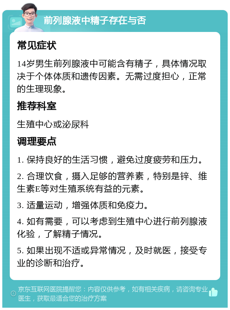 前列腺液中精子存在与否 常见症状 14岁男生前列腺液中可能含有精子，具体情况取决于个体体质和遗传因素。无需过度担心，正常的生理现象。 推荐科室 生殖中心或泌尿科 调理要点 1. 保持良好的生活习惯，避免过度疲劳和压力。 2. 合理饮食，摄入足够的营养素，特别是锌、维生素E等对生殖系统有益的元素。 3. 适量运动，增强体质和免疫力。 4. 如有需要，可以考虑到生殖中心进行前列腺液化验，了解精子情况。 5. 如果出现不适或异常情况，及时就医，接受专业的诊断和治疗。