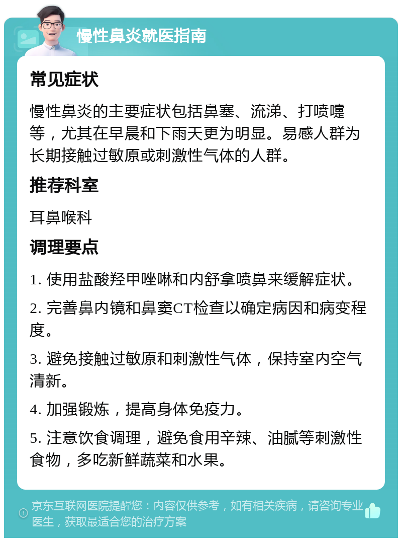 慢性鼻炎就医指南 常见症状 慢性鼻炎的主要症状包括鼻塞、流涕、打喷嚏等，尤其在早晨和下雨天更为明显。易感人群为长期接触过敏原或刺激性气体的人群。 推荐科室 耳鼻喉科 调理要点 1. 使用盐酸羟甲唑啉和内舒拿喷鼻来缓解症状。 2. 完善鼻内镜和鼻窦CT检查以确定病因和病变程度。 3. 避免接触过敏原和刺激性气体，保持室内空气清新。 4. 加强锻炼，提高身体免疫力。 5. 注意饮食调理，避免食用辛辣、油腻等刺激性食物，多吃新鲜蔬菜和水果。