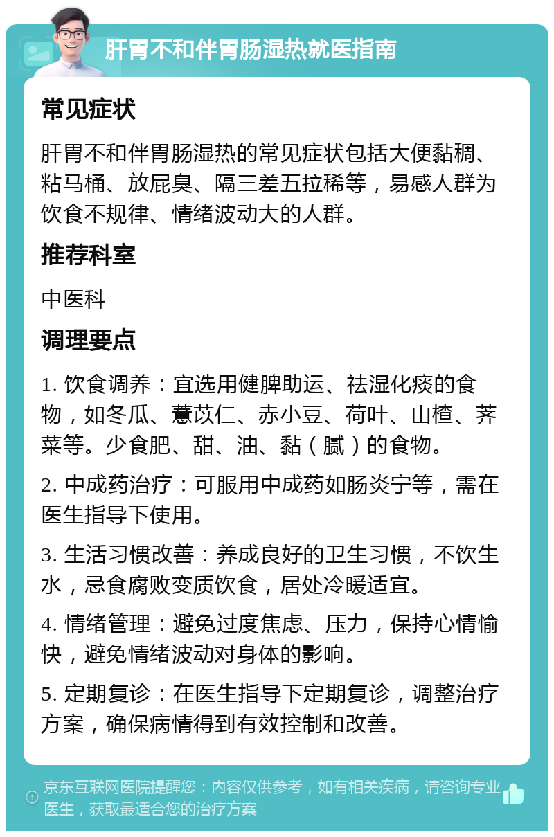 肝胃不和伴胃肠湿热就医指南 常见症状 肝胃不和伴胃肠湿热的常见症状包括大便黏稠、粘马桶、放屁臭、隔三差五拉稀等，易感人群为饮食不规律、情绪波动大的人群。 推荐科室 中医科 调理要点 1. 饮食调养：宜选用健脾助运、祛湿化痰的食物，如冬瓜、薏苡仁、赤小豆、荷叶、山楂、荠菜等。少食肥、甜、油、黏（腻）的食物。 2. 中成药治疗：可服用中成药如肠炎宁等，需在医生指导下使用。 3. 生活习惯改善：养成良好的卫生习惯，不饮生水，忌食腐败变质饮食，居处冷暖适宜。 4. 情绪管理：避免过度焦虑、压力，保持心情愉快，避免情绪波动对身体的影响。 5. 定期复诊：在医生指导下定期复诊，调整治疗方案，确保病情得到有效控制和改善。