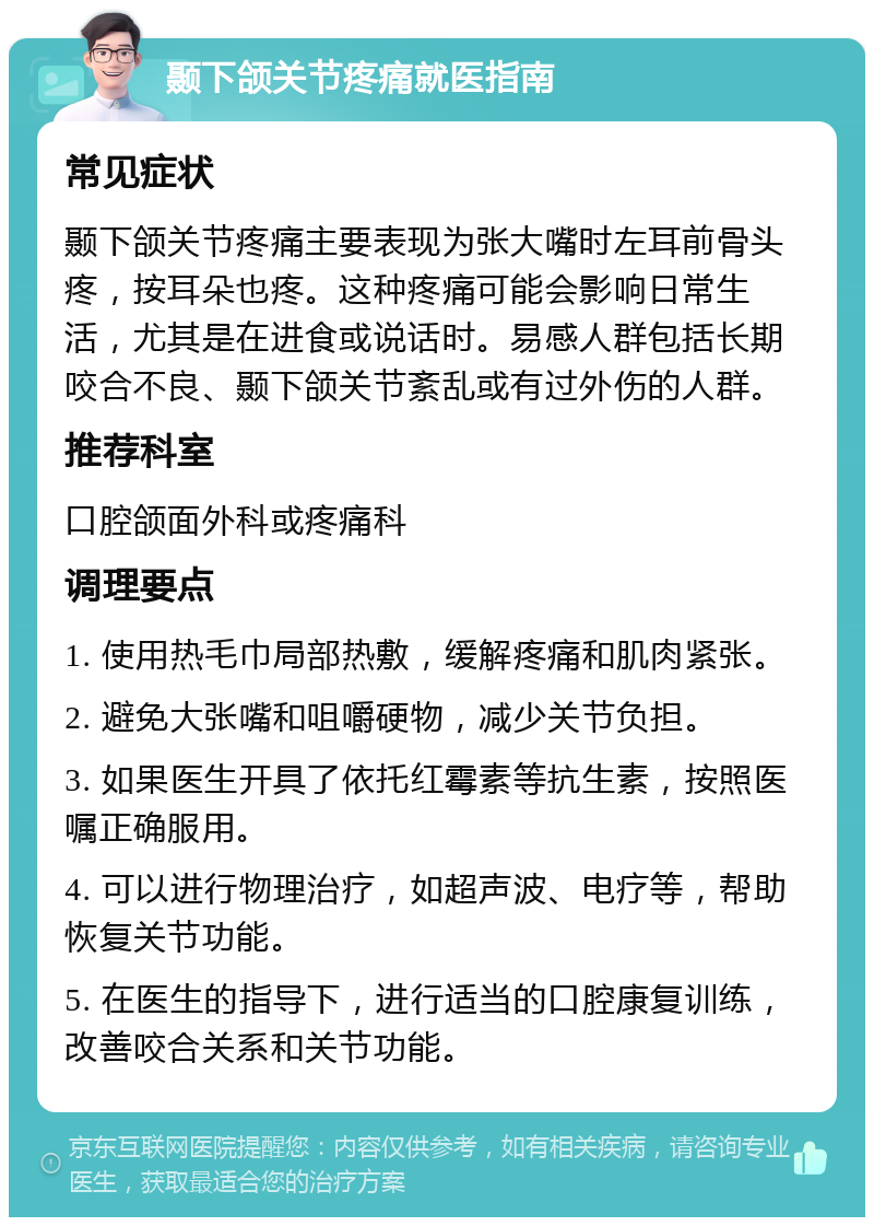 颞下颌关节疼痛就医指南 常见症状 颞下颌关节疼痛主要表现为张大嘴时左耳前骨头疼，按耳朵也疼。这种疼痛可能会影响日常生活，尤其是在进食或说话时。易感人群包括长期咬合不良、颞下颌关节紊乱或有过外伤的人群。 推荐科室 口腔颌面外科或疼痛科 调理要点 1. 使用热毛巾局部热敷，缓解疼痛和肌肉紧张。 2. 避免大张嘴和咀嚼硬物，减少关节负担。 3. 如果医生开具了依托红霉素等抗生素，按照医嘱正确服用。 4. 可以进行物理治疗，如超声波、电疗等，帮助恢复关节功能。 5. 在医生的指导下，进行适当的口腔康复训练，改善咬合关系和关节功能。