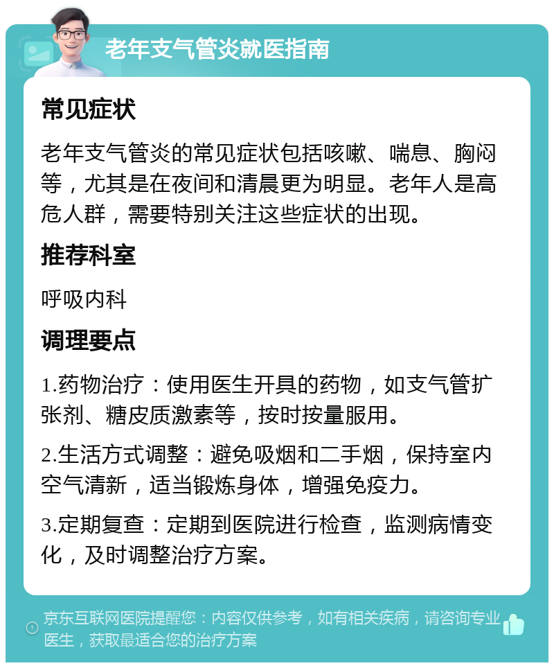 老年支气管炎就医指南 常见症状 老年支气管炎的常见症状包括咳嗽、喘息、胸闷等，尤其是在夜间和清晨更为明显。老年人是高危人群，需要特别关注这些症状的出现。 推荐科室 呼吸内科 调理要点 1.药物治疗：使用医生开具的药物，如支气管扩张剂、糖皮质激素等，按时按量服用。 2.生活方式调整：避免吸烟和二手烟，保持室内空气清新，适当锻炼身体，增强免疫力。 3.定期复查：定期到医院进行检查，监测病情变化，及时调整治疗方案。