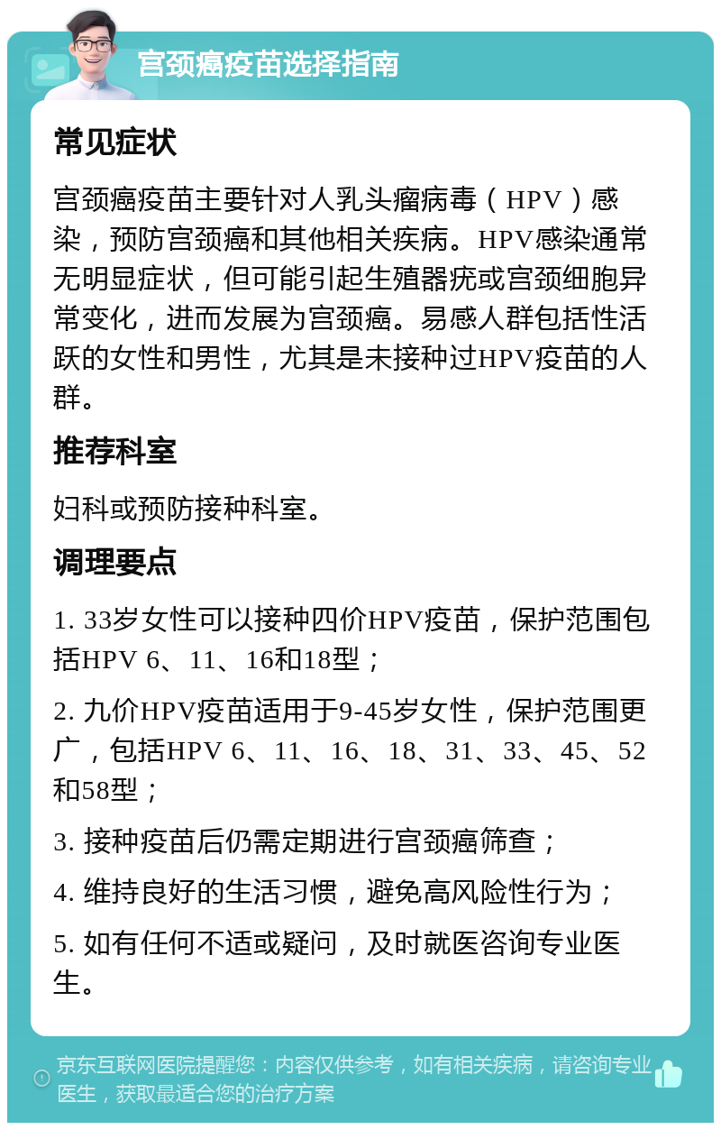 宫颈癌疫苗选择指南 常见症状 宫颈癌疫苗主要针对人乳头瘤病毒（HPV）感染，预防宫颈癌和其他相关疾病。HPV感染通常无明显症状，但可能引起生殖器疣或宫颈细胞异常变化，进而发展为宫颈癌。易感人群包括性活跃的女性和男性，尤其是未接种过HPV疫苗的人群。 推荐科室 妇科或预防接种科室。 调理要点 1. 33岁女性可以接种四价HPV疫苗，保护范围包括HPV 6、11、16和18型； 2. 九价HPV疫苗适用于9-45岁女性，保护范围更广，包括HPV 6、11、16、18、31、33、45、52和58型； 3. 接种疫苗后仍需定期进行宫颈癌筛查； 4. 维持良好的生活习惯，避免高风险性行为； 5. 如有任何不适或疑问，及时就医咨询专业医生。