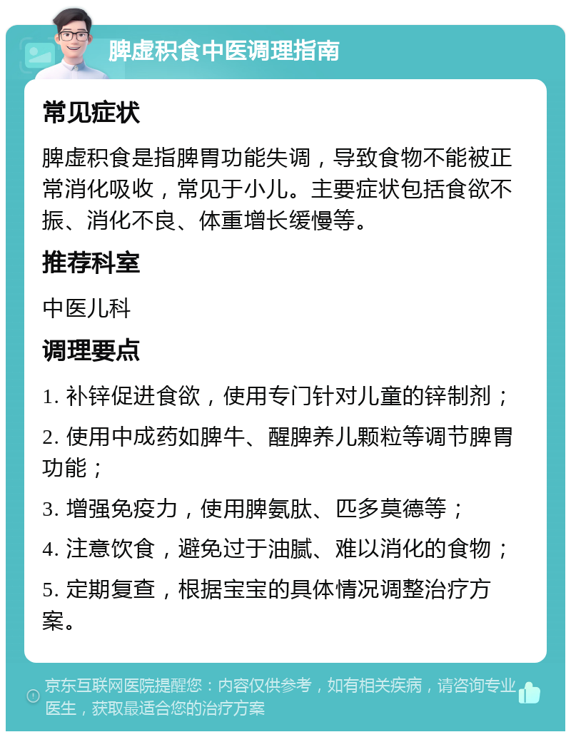 脾虚积食中医调理指南 常见症状 脾虚积食是指脾胃功能失调，导致食物不能被正常消化吸收，常见于小儿。主要症状包括食欲不振、消化不良、体重增长缓慢等。 推荐科室 中医儿科 调理要点 1. 补锌促进食欲，使用专门针对儿童的锌制剂； 2. 使用中成药如脾牛、醒脾养儿颗粒等调节脾胃功能； 3. 增强免疫力，使用脾氨肽、匹多莫德等； 4. 注意饮食，避免过于油腻、难以消化的食物； 5. 定期复查，根据宝宝的具体情况调整治疗方案。