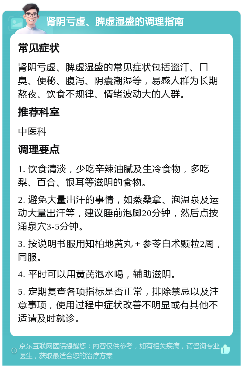 肾阴亏虚、脾虚湿盛的调理指南 常见症状 肾阴亏虚、脾虚湿盛的常见症状包括盗汗、口臭、便秘、腹泻、阴囊潮湿等，易感人群为长期熬夜、饮食不规律、情绪波动大的人群。 推荐科室 中医科 调理要点 1. 饮食清淡，少吃辛辣油腻及生冷食物，多吃梨、百合、银耳等滋阴的食物。 2. 避免大量出汗的事情，如蒸桑拿、泡温泉及运动大量出汗等，建议睡前泡脚20分钟，然后点按涌泉穴3-5分钟。 3. 按说明书服用知柏地黄丸＋参苓白术颗粒2周，同服。 4. 平时可以用黄芪泡水喝，辅助滋阴。 5. 定期复查各项指标是否正常，排除禁忌以及注意事项，使用过程中症状改善不明显或有其他不适请及时就诊。