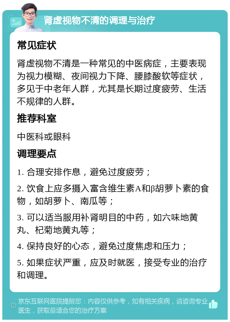 肾虚视物不清的调理与治疗 常见症状 肾虚视物不清是一种常见的中医病症，主要表现为视力模糊、夜间视力下降、腰膝酸软等症状，多见于中老年人群，尤其是长期过度疲劳、生活不规律的人群。 推荐科室 中医科或眼科 调理要点 1. 合理安排作息，避免过度疲劳； 2. 饮食上应多摄入富含维生素A和β胡萝卜素的食物，如胡萝卜、南瓜等； 3. 可以适当服用补肾明目的中药，如六味地黄丸、杞菊地黄丸等； 4. 保持良好的心态，避免过度焦虑和压力； 5. 如果症状严重，应及时就医，接受专业的治疗和调理。