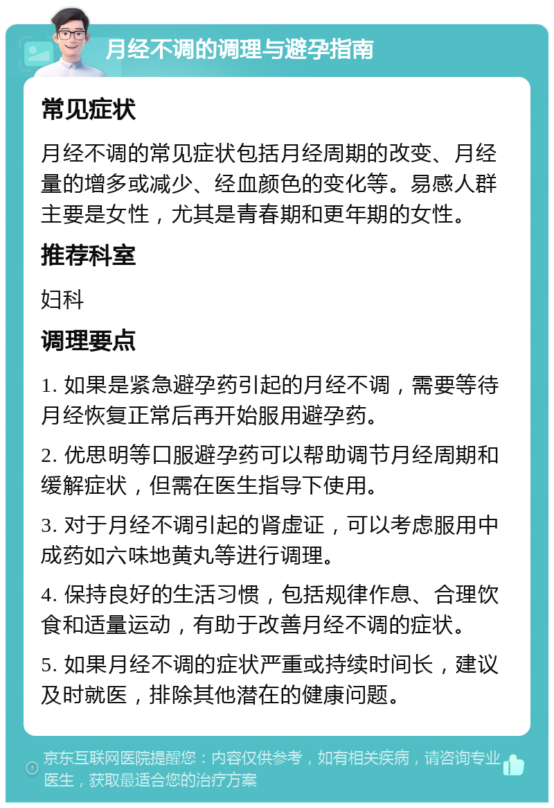 月经不调的调理与避孕指南 常见症状 月经不调的常见症状包括月经周期的改变、月经量的增多或减少、经血颜色的变化等。易感人群主要是女性，尤其是青春期和更年期的女性。 推荐科室 妇科 调理要点 1. 如果是紧急避孕药引起的月经不调，需要等待月经恢复正常后再开始服用避孕药。 2. 优思明等口服避孕药可以帮助调节月经周期和缓解症状，但需在医生指导下使用。 3. 对于月经不调引起的肾虚证，可以考虑服用中成药如六味地黄丸等进行调理。 4. 保持良好的生活习惯，包括规律作息、合理饮食和适量运动，有助于改善月经不调的症状。 5. 如果月经不调的症状严重或持续时间长，建议及时就医，排除其他潜在的健康问题。