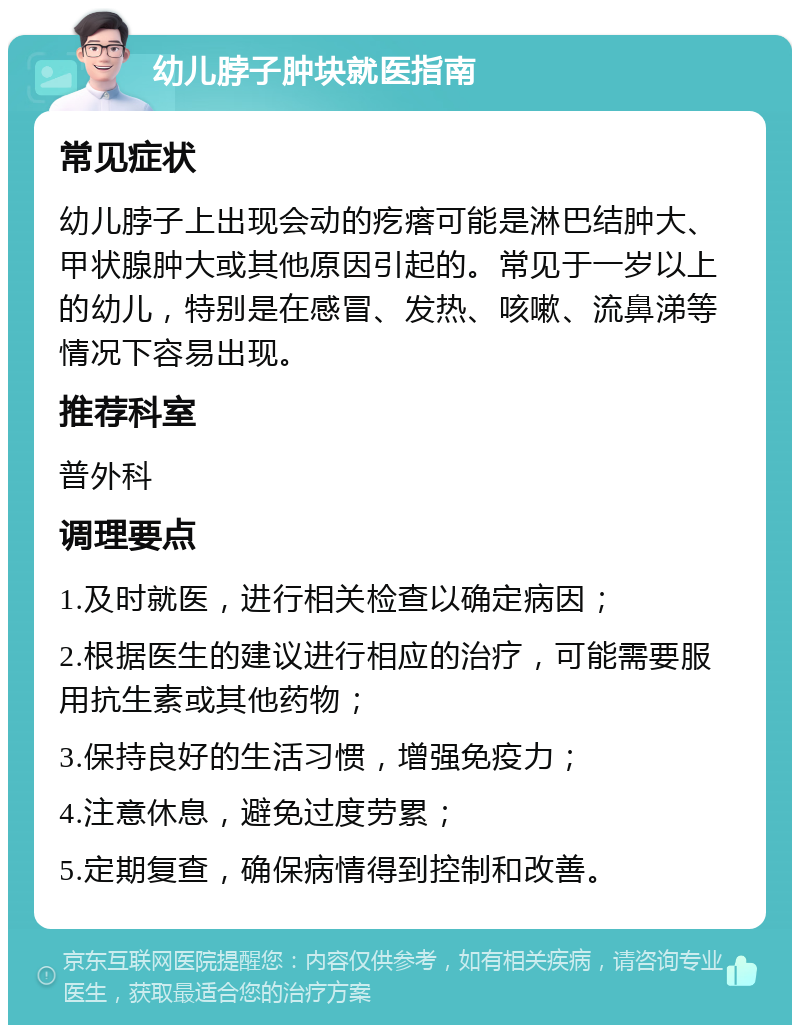 幼儿脖子肿块就医指南 常见症状 幼儿脖子上出现会动的疙瘩可能是淋巴结肿大、甲状腺肿大或其他原因引起的。常见于一岁以上的幼儿，特别是在感冒、发热、咳嗽、流鼻涕等情况下容易出现。 推荐科室 普外科 调理要点 1.及时就医，进行相关检查以确定病因； 2.根据医生的建议进行相应的治疗，可能需要服用抗生素或其他药物； 3.保持良好的生活习惯，增强免疫力； 4.注意休息，避免过度劳累； 5.定期复查，确保病情得到控制和改善。