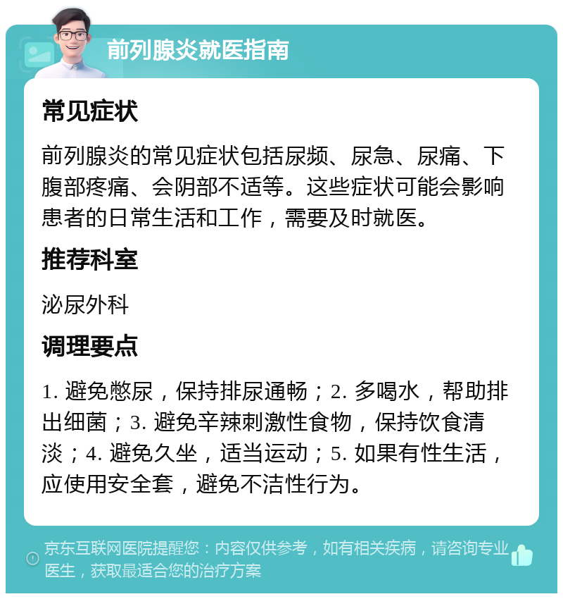 前列腺炎就医指南 常见症状 前列腺炎的常见症状包括尿频、尿急、尿痛、下腹部疼痛、会阴部不适等。这些症状可能会影响患者的日常生活和工作，需要及时就医。 推荐科室 泌尿外科 调理要点 1. 避免憋尿，保持排尿通畅；2. 多喝水，帮助排出细菌；3. 避免辛辣刺激性食物，保持饮食清淡；4. 避免久坐，适当运动；5. 如果有性生活，应使用安全套，避免不洁性行为。