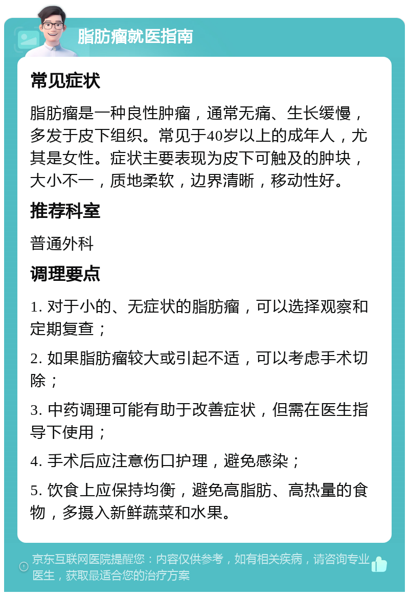 脂肪瘤就医指南 常见症状 脂肪瘤是一种良性肿瘤，通常无痛、生长缓慢，多发于皮下组织。常见于40岁以上的成年人，尤其是女性。症状主要表现为皮下可触及的肿块，大小不一，质地柔软，边界清晰，移动性好。 推荐科室 普通外科 调理要点 1. 对于小的、无症状的脂肪瘤，可以选择观察和定期复查； 2. 如果脂肪瘤较大或引起不适，可以考虑手术切除； 3. 中药调理可能有助于改善症状，但需在医生指导下使用； 4. 手术后应注意伤口护理，避免感染； 5. 饮食上应保持均衡，避免高脂肪、高热量的食物，多摄入新鲜蔬菜和水果。