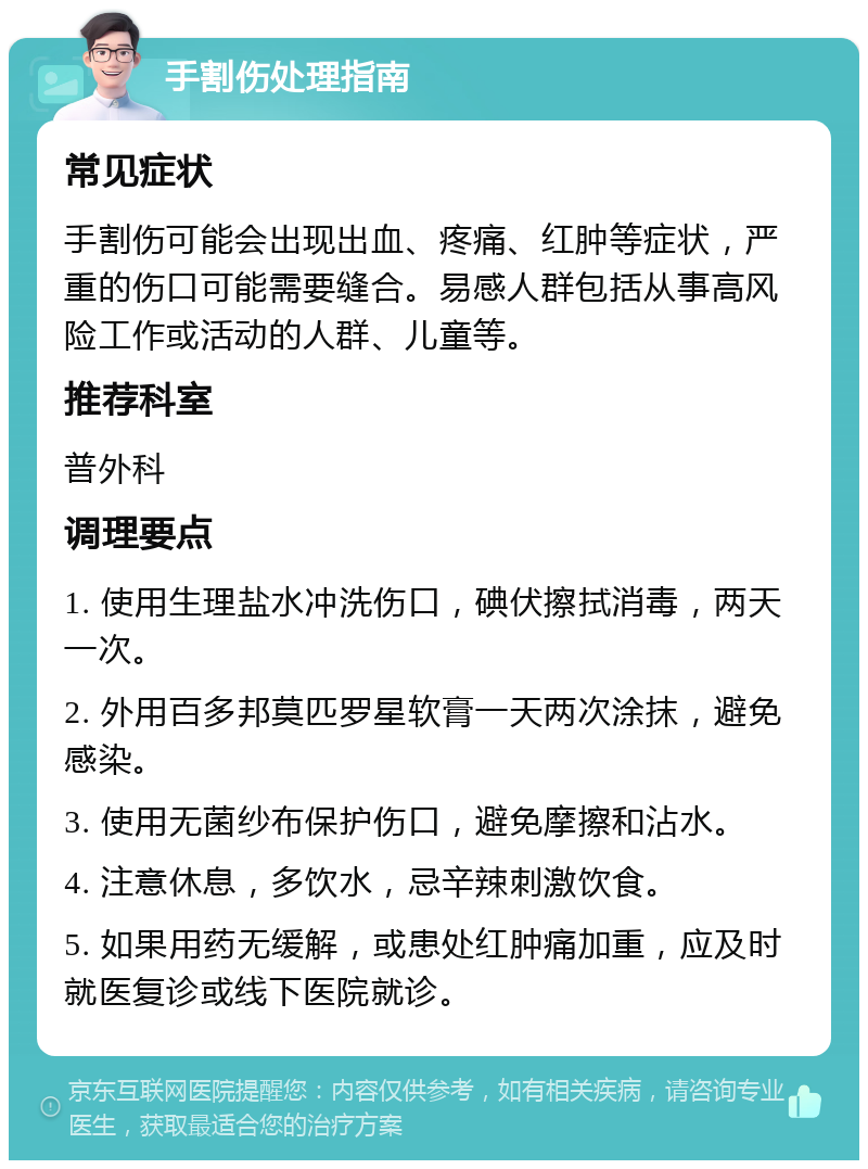 手割伤处理指南 常见症状 手割伤可能会出现出血、疼痛、红肿等症状，严重的伤口可能需要缝合。易感人群包括从事高风险工作或活动的人群、儿童等。 推荐科室 普外科 调理要点 1. 使用生理盐水冲洗伤口，碘伏擦拭消毒，两天一次。 2. 外用百多邦莫匹罗星软膏一天两次涂抹，避免感染。 3. 使用无菌纱布保护伤口，避免摩擦和沾水。 4. 注意休息，多饮水，忌辛辣刺激饮食。 5. 如果用药无缓解，或患处红肿痛加重，应及时就医复诊或线下医院就诊。