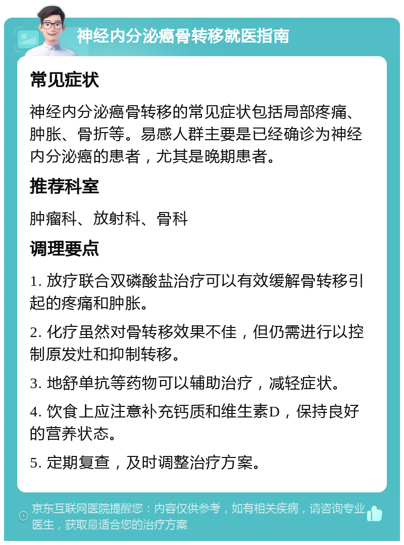 神经内分泌癌骨转移就医指南 常见症状 神经内分泌癌骨转移的常见症状包括局部疼痛、肿胀、骨折等。易感人群主要是已经确诊为神经内分泌癌的患者，尤其是晚期患者。 推荐科室 肿瘤科、放射科、骨科 调理要点 1. 放疗联合双磷酸盐治疗可以有效缓解骨转移引起的疼痛和肿胀。 2. 化疗虽然对骨转移效果不佳，但仍需进行以控制原发灶和抑制转移。 3. 地舒单抗等药物可以辅助治疗，减轻症状。 4. 饮食上应注意补充钙质和维生素D，保持良好的营养状态。 5. 定期复查，及时调整治疗方案。