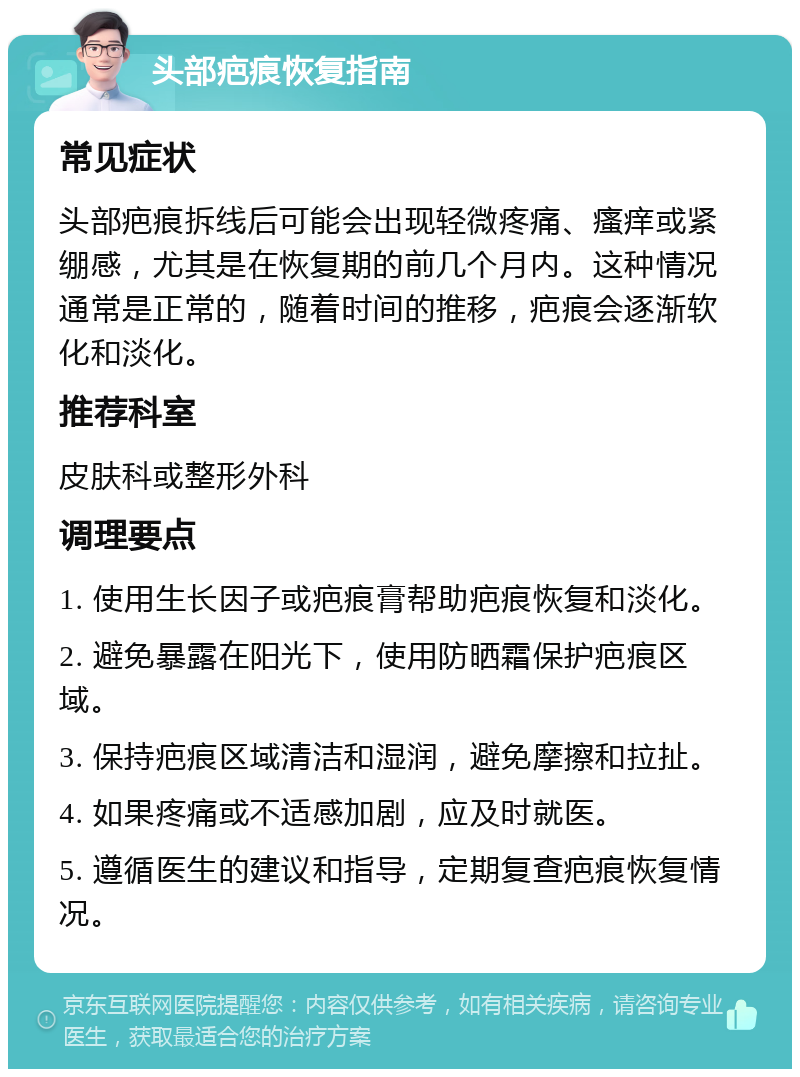 头部疤痕恢复指南 常见症状 头部疤痕拆线后可能会出现轻微疼痛、瘙痒或紧绷感，尤其是在恢复期的前几个月内。这种情况通常是正常的，随着时间的推移，疤痕会逐渐软化和淡化。 推荐科室 皮肤科或整形外科 调理要点 1. 使用生长因子或疤痕膏帮助疤痕恢复和淡化。 2. 避免暴露在阳光下，使用防晒霜保护疤痕区域。 3. 保持疤痕区域清洁和湿润，避免摩擦和拉扯。 4. 如果疼痛或不适感加剧，应及时就医。 5. 遵循医生的建议和指导，定期复查疤痕恢复情况。