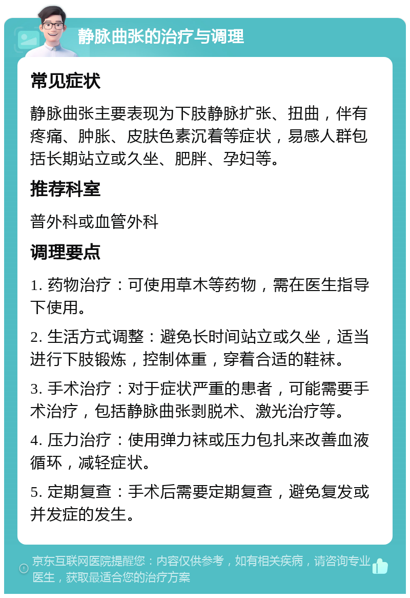 静脉曲张的治疗与调理 常见症状 静脉曲张主要表现为下肢静脉扩张、扭曲，伴有疼痛、肿胀、皮肤色素沉着等症状，易感人群包括长期站立或久坐、肥胖、孕妇等。 推荐科室 普外科或血管外科 调理要点 1. 药物治疗：可使用草木等药物，需在医生指导下使用。 2. 生活方式调整：避免长时间站立或久坐，适当进行下肢锻炼，控制体重，穿着合适的鞋袜。 3. 手术治疗：对于症状严重的患者，可能需要手术治疗，包括静脉曲张剥脱术、激光治疗等。 4. 压力治疗：使用弹力袜或压力包扎来改善血液循环，减轻症状。 5. 定期复查：手术后需要定期复查，避免复发或并发症的发生。