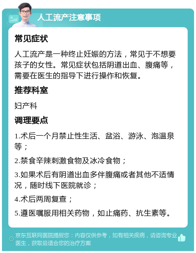 人工流产注意事项 常见症状 人工流产是一种终止妊娠的方法，常见于不想要孩子的女性。常见症状包括阴道出血、腹痛等，需要在医生的指导下进行操作和恢复。 推荐科室 妇产科 调理要点 1.术后一个月禁止性生活、盆浴、游泳、泡温泉等； 2.禁食辛辣刺激食物及冰冷食物； 3.如果术后有阴道出血多伴腹痛或者其他不适情况，随时线下医院就诊； 4.术后两周复查； 5.遵医嘱服用相关药物，如止痛药、抗生素等。