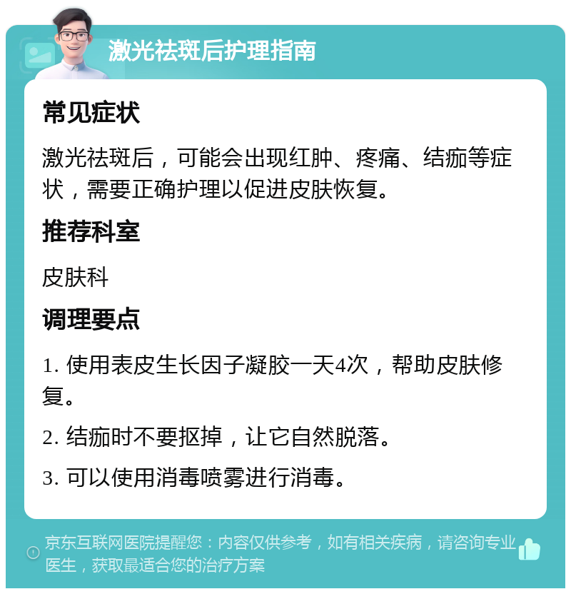 激光祛斑后护理指南 常见症状 激光祛斑后，可能会出现红肿、疼痛、结痂等症状，需要正确护理以促进皮肤恢复。 推荐科室 皮肤科 调理要点 1. 使用表皮生长因子凝胶一天4次，帮助皮肤修复。 2. 结痂时不要抠掉，让它自然脱落。 3. 可以使用消毒喷雾进行消毒。