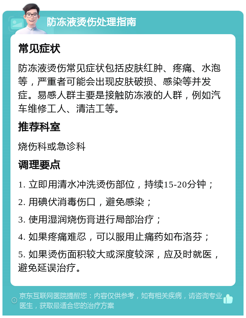 防冻液烫伤处理指南 常见症状 防冻液烫伤常见症状包括皮肤红肿、疼痛、水泡等，严重者可能会出现皮肤破损、感染等并发症。易感人群主要是接触防冻液的人群，例如汽车维修工人、清洁工等。 推荐科室 烧伤科或急诊科 调理要点 1. 立即用清水冲洗烫伤部位，持续15-20分钟； 2. 用碘伏消毒伤口，避免感染； 3. 使用湿润烧伤膏进行局部治疗； 4. 如果疼痛难忍，可以服用止痛药如布洛芬； 5. 如果烫伤面积较大或深度较深，应及时就医，避免延误治疗。