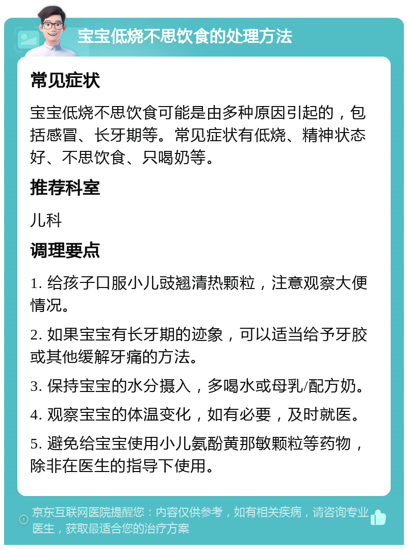 宝宝低烧不思饮食的处理方法 常见症状 宝宝低烧不思饮食可能是由多种原因引起的，包括感冒、长牙期等。常见症状有低烧、精神状态好、不思饮食、只喝奶等。 推荐科室 儿科 调理要点 1. 给孩子口服小儿豉翘清热颗粒，注意观察大便情况。 2. 如果宝宝有长牙期的迹象，可以适当给予牙胶或其他缓解牙痛的方法。 3. 保持宝宝的水分摄入，多喝水或母乳/配方奶。 4. 观察宝宝的体温变化，如有必要，及时就医。 5. 避免给宝宝使用小儿氨酚黄那敏颗粒等药物，除非在医生的指导下使用。