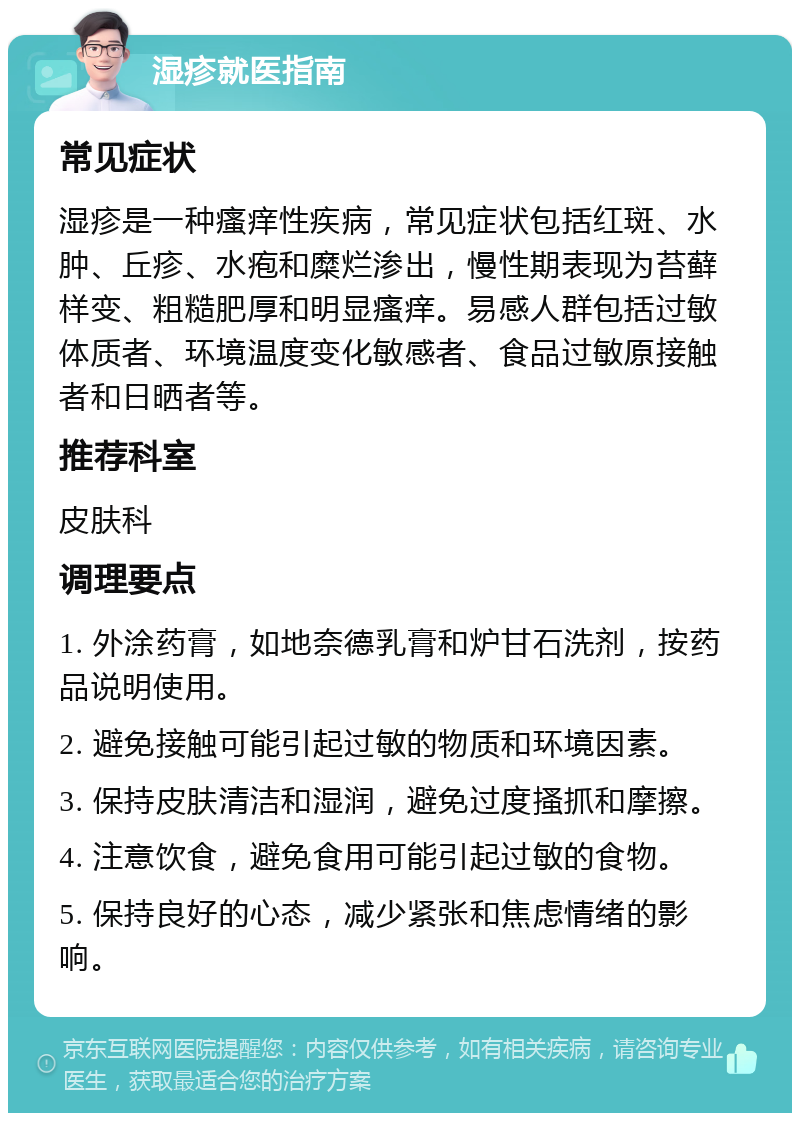 湿疹就医指南 常见症状 湿疹是一种瘙痒性疾病，常见症状包括红斑、水肿、丘疹、水疱和糜烂渗出，慢性期表现为苔藓样变、粗糙肥厚和明显瘙痒。易感人群包括过敏体质者、环境温度变化敏感者、食品过敏原接触者和日晒者等。 推荐科室 皮肤科 调理要点 1. 外涂药膏，如地奈德乳膏和炉甘石洗剂，按药品说明使用。 2. 避免接触可能引起过敏的物质和环境因素。 3. 保持皮肤清洁和湿润，避免过度搔抓和摩擦。 4. 注意饮食，避免食用可能引起过敏的食物。 5. 保持良好的心态，减少紧张和焦虑情绪的影响。