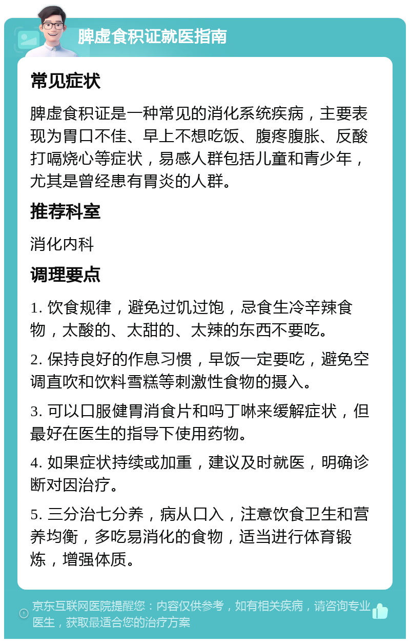 脾虚食积证就医指南 常见症状 脾虚食积证是一种常见的消化系统疾病，主要表现为胃口不佳、早上不想吃饭、腹疼腹胀、反酸打嗝烧心等症状，易感人群包括儿童和青少年，尤其是曾经患有胃炎的人群。 推荐科室 消化内科 调理要点 1. 饮食规律，避免过饥过饱，忌食生冷辛辣食物，太酸的、太甜的、太辣的东西不要吃。 2. 保持良好的作息习惯，早饭一定要吃，避免空调直吹和饮料雪糕等刺激性食物的摄入。 3. 可以口服健胃消食片和吗丁啉来缓解症状，但最好在医生的指导下使用药物。 4. 如果症状持续或加重，建议及时就医，明确诊断对因治疗。 5. 三分治七分养，病从口入，注意饮食卫生和营养均衡，多吃易消化的食物，适当进行体育锻炼，增强体质。