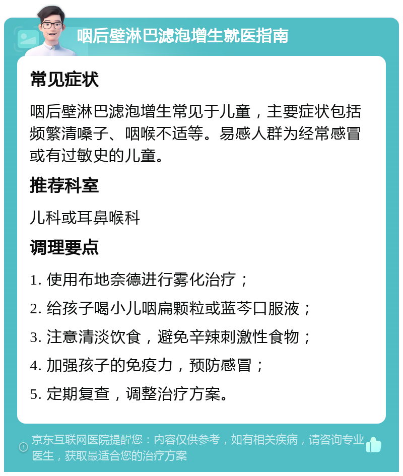 咽后壁淋巴滤泡增生就医指南 常见症状 咽后壁淋巴滤泡增生常见于儿童，主要症状包括频繁清嗓子、咽喉不适等。易感人群为经常感冒或有过敏史的儿童。 推荐科室 儿科或耳鼻喉科 调理要点 1. 使用布地奈德进行雾化治疗； 2. 给孩子喝小儿咽扁颗粒或蓝芩口服液； 3. 注意清淡饮食，避免辛辣刺激性食物； 4. 加强孩子的免疫力，预防感冒； 5. 定期复查，调整治疗方案。