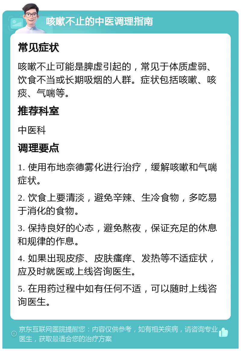 咳嗽不止的中医调理指南 常见症状 咳嗽不止可能是脾虚引起的，常见于体质虚弱、饮食不当或长期吸烟的人群。症状包括咳嗽、咳痰、气喘等。 推荐科室 中医科 调理要点 1. 使用布地奈德雾化进行治疗，缓解咳嗽和气喘症状。 2. 饮食上要清淡，避免辛辣、生冷食物，多吃易于消化的食物。 3. 保持良好的心态，避免熬夜，保证充足的休息和规律的作息。 4. 如果出现皮疹、皮肤瘙痒、发热等不适症状，应及时就医或上线咨询医生。 5. 在用药过程中如有任何不适，可以随时上线咨询医生。