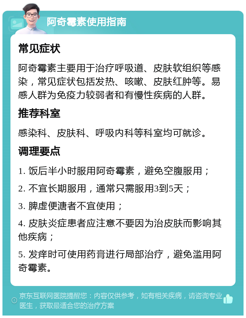 阿奇霉素使用指南 常见症状 阿奇霉素主要用于治疗呼吸道、皮肤软组织等感染，常见症状包括发热、咳嗽、皮肤红肿等。易感人群为免疫力较弱者和有慢性疾病的人群。 推荐科室 感染科、皮肤科、呼吸内科等科室均可就诊。 调理要点 1. 饭后半小时服用阿奇霉素，避免空腹服用； 2. 不宜长期服用，通常只需服用3到5天； 3. 脾虚便溏者不宜使用； 4. 皮肤炎症患者应注意不要因为治皮肤而影响其他疾病； 5. 发痒时可使用药膏进行局部治疗，避免滥用阿奇霉素。