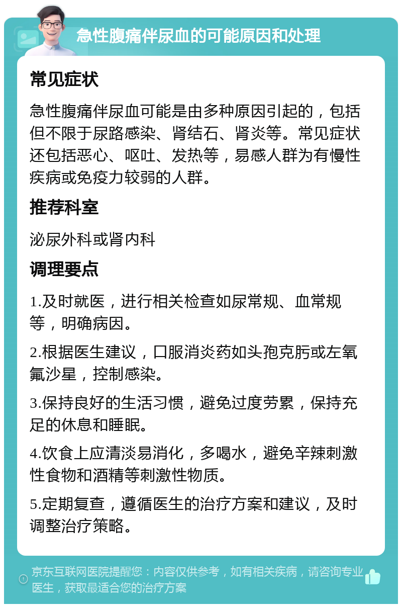 急性腹痛伴尿血的可能原因和处理 常见症状 急性腹痛伴尿血可能是由多种原因引起的，包括但不限于尿路感染、肾结石、肾炎等。常见症状还包括恶心、呕吐、发热等，易感人群为有慢性疾病或免疫力较弱的人群。 推荐科室 泌尿外科或肾内科 调理要点 1.及时就医，进行相关检查如尿常规、血常规等，明确病因。 2.根据医生建议，口服消炎药如头孢克肟或左氧氟沙星，控制感染。 3.保持良好的生活习惯，避免过度劳累，保持充足的休息和睡眠。 4.饮食上应清淡易消化，多喝水，避免辛辣刺激性食物和酒精等刺激性物质。 5.定期复查，遵循医生的治疗方案和建议，及时调整治疗策略。