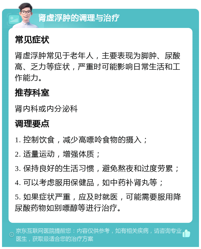 肾虚浮肿的调理与治疗 常见症状 肾虚浮肿常见于老年人，主要表现为脚肿、尿酸高、乏力等症状，严重时可能影响日常生活和工作能力。 推荐科室 肾内科或内分泌科 调理要点 1. 控制饮食，减少高嘌呤食物的摄入； 2. 适量运动，增强体质； 3. 保持良好的生活习惯，避免熬夜和过度劳累； 4. 可以考虑服用保健品，如中药补肾丸等； 5. 如果症状严重，应及时就医，可能需要服用降尿酸药物如别嘌醇等进行治疗。