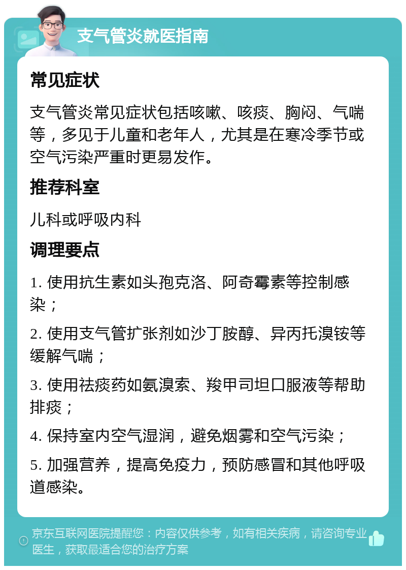 支气管炎就医指南 常见症状 支气管炎常见症状包括咳嗽、咳痰、胸闷、气喘等，多见于儿童和老年人，尤其是在寒冷季节或空气污染严重时更易发作。 推荐科室 儿科或呼吸内科 调理要点 1. 使用抗生素如头孢克洛、阿奇霉素等控制感染； 2. 使用支气管扩张剂如沙丁胺醇、异丙托溴铵等缓解气喘； 3. 使用祛痰药如氨溴索、羧甲司坦口服液等帮助排痰； 4. 保持室内空气湿润，避免烟雾和空气污染； 5. 加强营养，提高免疫力，预防感冒和其他呼吸道感染。