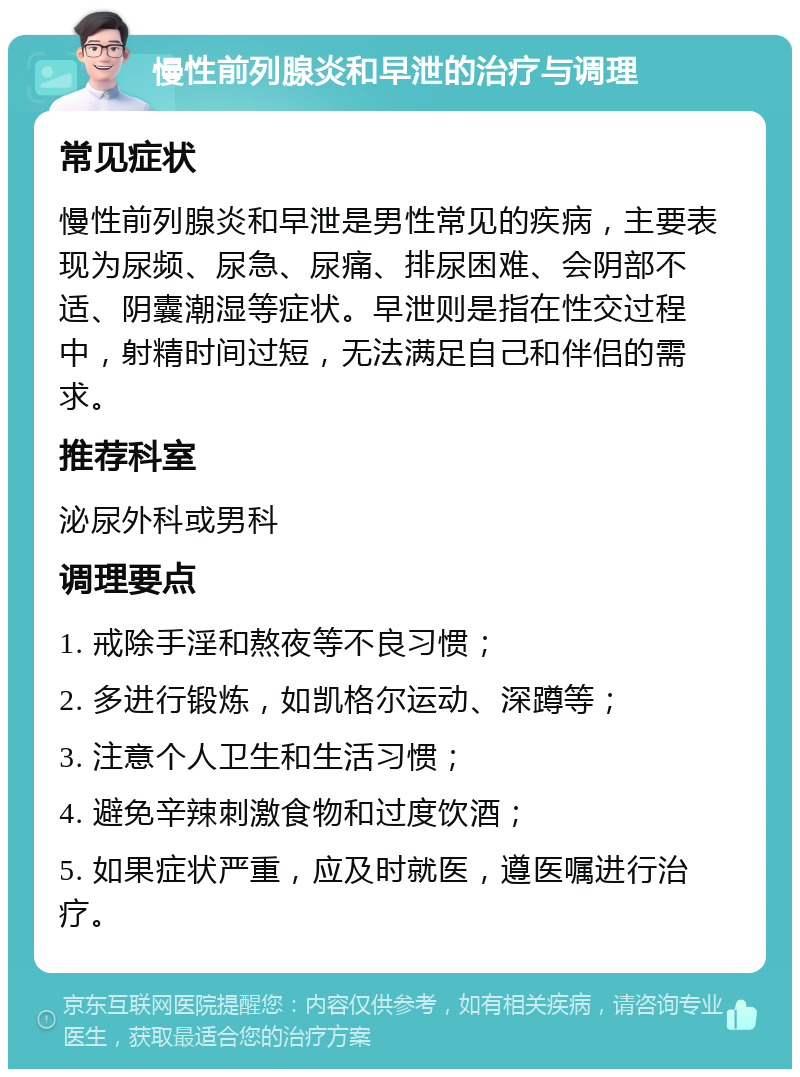 慢性前列腺炎和早泄的治疗与调理 常见症状 慢性前列腺炎和早泄是男性常见的疾病，主要表现为尿频、尿急、尿痛、排尿困难、会阴部不适、阴囊潮湿等症状。早泄则是指在性交过程中，射精时间过短，无法满足自己和伴侣的需求。 推荐科室 泌尿外科或男科 调理要点 1. 戒除手淫和熬夜等不良习惯； 2. 多进行锻炼，如凯格尔运动、深蹲等； 3. 注意个人卫生和生活习惯； 4. 避免辛辣刺激食物和过度饮酒； 5. 如果症状严重，应及时就医，遵医嘱进行治疗。