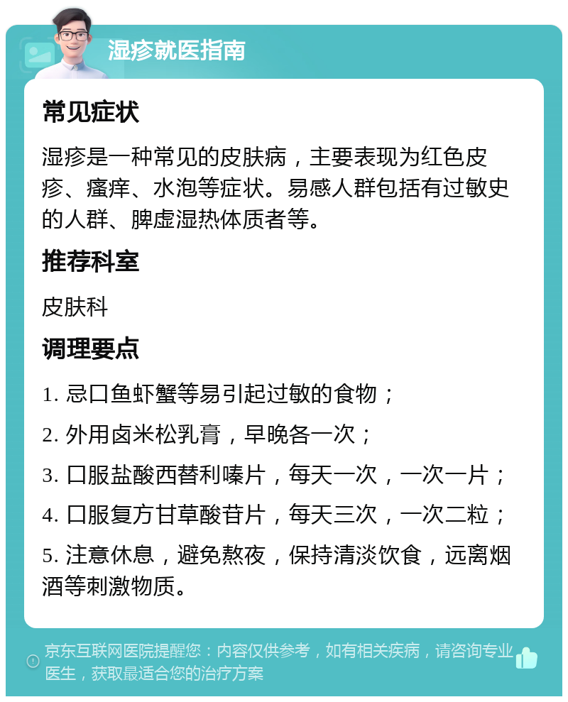 湿疹就医指南 常见症状 湿疹是一种常见的皮肤病，主要表现为红色皮疹、瘙痒、水泡等症状。易感人群包括有过敏史的人群、脾虚湿热体质者等。 推荐科室 皮肤科 调理要点 1. 忌口鱼虾蟹等易引起过敏的食物； 2. 外用卤米松乳膏，早晚各一次； 3. 口服盐酸西替利嗪片，每天一次，一次一片； 4. 口服复方甘草酸苷片，每天三次，一次二粒； 5. 注意休息，避免熬夜，保持清淡饮食，远离烟酒等刺激物质。