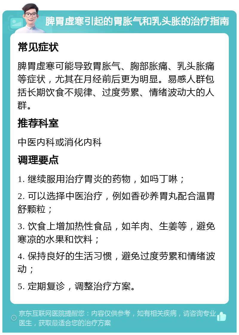 脾胃虚寒引起的胃胀气和乳头胀的治疗指南 常见症状 脾胃虚寒可能导致胃胀气、胸部胀痛、乳头胀痛等症状，尤其在月经前后更为明显。易感人群包括长期饮食不规律、过度劳累、情绪波动大的人群。 推荐科室 中医内科或消化内科 调理要点 1. 继续服用治疗胃炎的药物，如吗丁啉； 2. 可以选择中医治疗，例如香砂养胃丸配合温胃舒颗粒； 3. 饮食上增加热性食品，如羊肉、生姜等，避免寒凉的水果和饮料； 4. 保持良好的生活习惯，避免过度劳累和情绪波动； 5. 定期复诊，调整治疗方案。