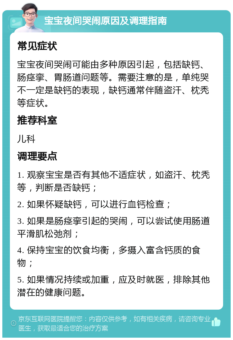 宝宝夜间哭闹原因及调理指南 常见症状 宝宝夜间哭闹可能由多种原因引起，包括缺钙、肠痉挛、胃肠道问题等。需要注意的是，单纯哭不一定是缺钙的表现，缺钙通常伴随盗汗、枕秃等症状。 推荐科室 儿科 调理要点 1. 观察宝宝是否有其他不适症状，如盗汗、枕秃等，判断是否缺钙； 2. 如果怀疑缺钙，可以进行血钙检查； 3. 如果是肠痉挛引起的哭闹，可以尝试使用肠道平滑肌松弛剂； 4. 保持宝宝的饮食均衡，多摄入富含钙质的食物； 5. 如果情况持续或加重，应及时就医，排除其他潜在的健康问题。