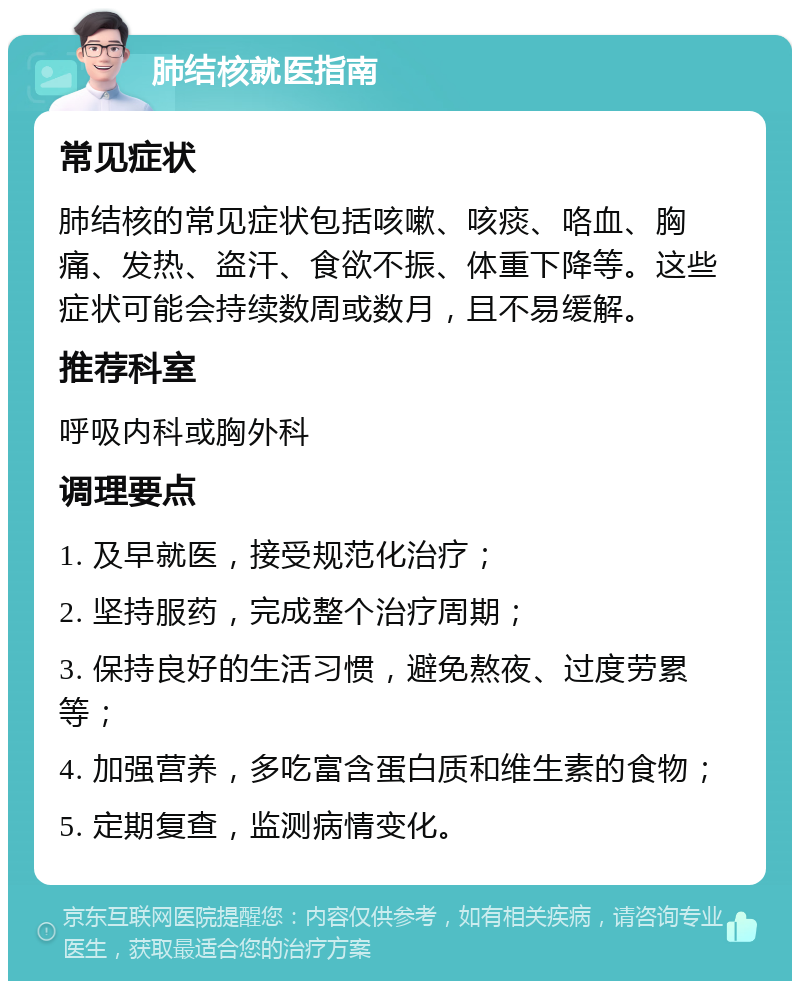 肺结核就医指南 常见症状 肺结核的常见症状包括咳嗽、咳痰、咯血、胸痛、发热、盗汗、食欲不振、体重下降等。这些症状可能会持续数周或数月，且不易缓解。 推荐科室 呼吸内科或胸外科 调理要点 1. 及早就医，接受规范化治疗； 2. 坚持服药，完成整个治疗周期； 3. 保持良好的生活习惯，避免熬夜、过度劳累等； 4. 加强营养，多吃富含蛋白质和维生素的食物； 5. 定期复查，监测病情变化。