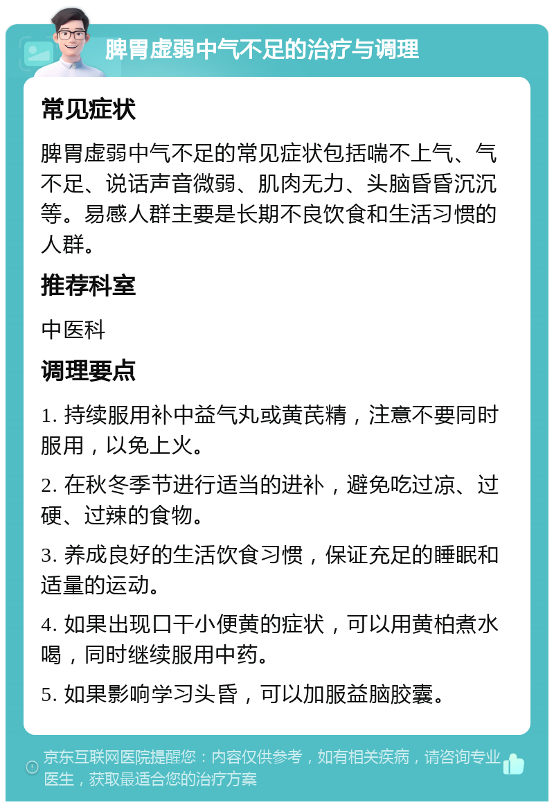 脾胃虚弱中气不足的治疗与调理 常见症状 脾胃虚弱中气不足的常见症状包括喘不上气、气不足、说话声音微弱、肌肉无力、头脑昏昏沉沉等。易感人群主要是长期不良饮食和生活习惯的人群。 推荐科室 中医科 调理要点 1. 持续服用补中益气丸或黄芪精，注意不要同时服用，以免上火。 2. 在秋冬季节进行适当的进补，避免吃过凉、过硬、过辣的食物。 3. 养成良好的生活饮食习惯，保证充足的睡眠和适量的运动。 4. 如果出现口干小便黄的症状，可以用黄柏煮水喝，同时继续服用中药。 5. 如果影响学习头昏，可以加服益脑胶囊。