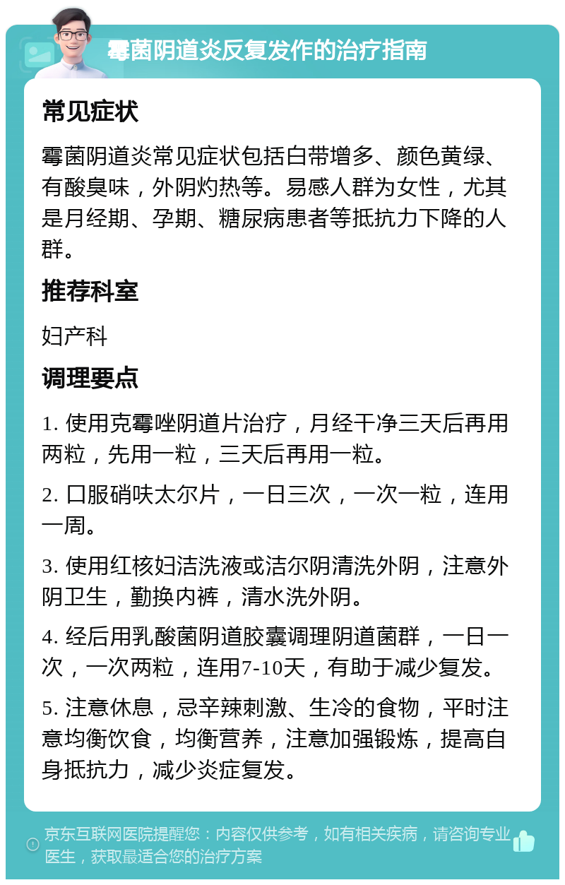 霉菌阴道炎反复发作的治疗指南 常见症状 霉菌阴道炎常见症状包括白带增多、颜色黄绿、有酸臭味，外阴灼热等。易感人群为女性，尤其是月经期、孕期、糖尿病患者等抵抗力下降的人群。 推荐科室 妇产科 调理要点 1. 使用克霉唑阴道片治疗，月经干净三天后再用两粒，先用一粒，三天后再用一粒。 2. 口服硝呋太尔片，一日三次，一次一粒，连用一周。 3. 使用红核妇洁洗液或洁尔阴清洗外阴，注意外阴卫生，勤换内裤，清水洗外阴。 4. 经后用乳酸菌阴道胶囊调理阴道菌群，一日一次，一次两粒，连用7-10天，有助于减少复发。 5. 注意休息，忌辛辣刺激、生冷的食物，平时注意均衡饮食，均衡营养，注意加强锻炼，提高自身抵抗力，减少炎症复发。