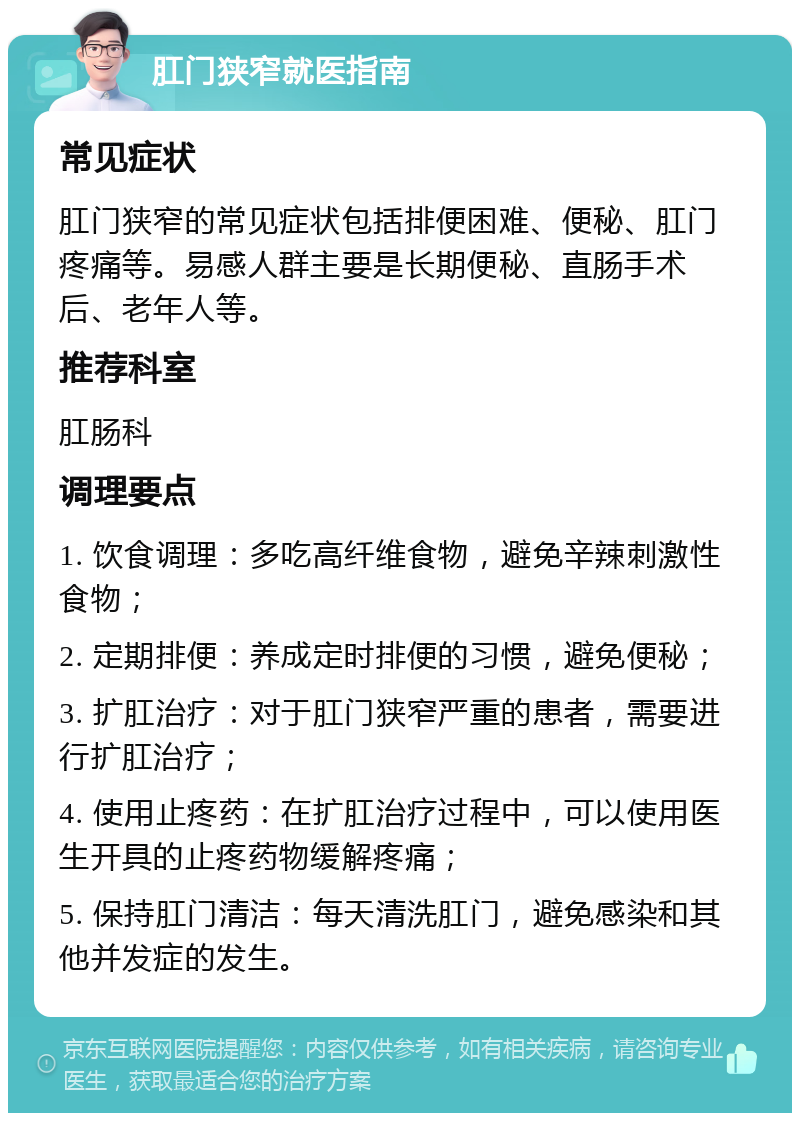 肛门狭窄就医指南 常见症状 肛门狭窄的常见症状包括排便困难、便秘、肛门疼痛等。易感人群主要是长期便秘、直肠手术后、老年人等。 推荐科室 肛肠科 调理要点 1. 饮食调理：多吃高纤维食物，避免辛辣刺激性食物； 2. 定期排便：养成定时排便的习惯，避免便秘； 3. 扩肛治疗：对于肛门狭窄严重的患者，需要进行扩肛治疗； 4. 使用止疼药：在扩肛治疗过程中，可以使用医生开具的止疼药物缓解疼痛； 5. 保持肛门清洁：每天清洗肛门，避免感染和其他并发症的发生。