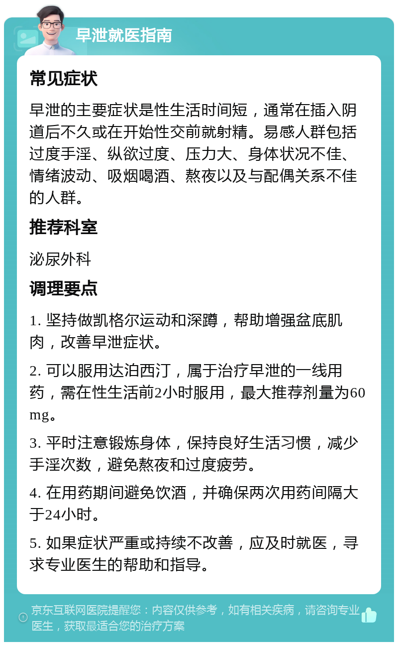 早泄就医指南 常见症状 早泄的主要症状是性生活时间短，通常在插入阴道后不久或在开始性交前就射精。易感人群包括过度手淫、纵欲过度、压力大、身体状况不佳、情绪波动、吸烟喝酒、熬夜以及与配偶关系不佳的人群。 推荐科室 泌尿外科 调理要点 1. 坚持做凯格尔运动和深蹲，帮助增强盆底肌肉，改善早泄症状。 2. 可以服用达泊西汀，属于治疗早泄的一线用药，需在性生活前2小时服用，最大推荐剂量为60mg。 3. 平时注意锻炼身体，保持良好生活习惯，减少手淫次数，避免熬夜和过度疲劳。 4. 在用药期间避免饮酒，并确保两次用药间隔大于24小时。 5. 如果症状严重或持续不改善，应及时就医，寻求专业医生的帮助和指导。