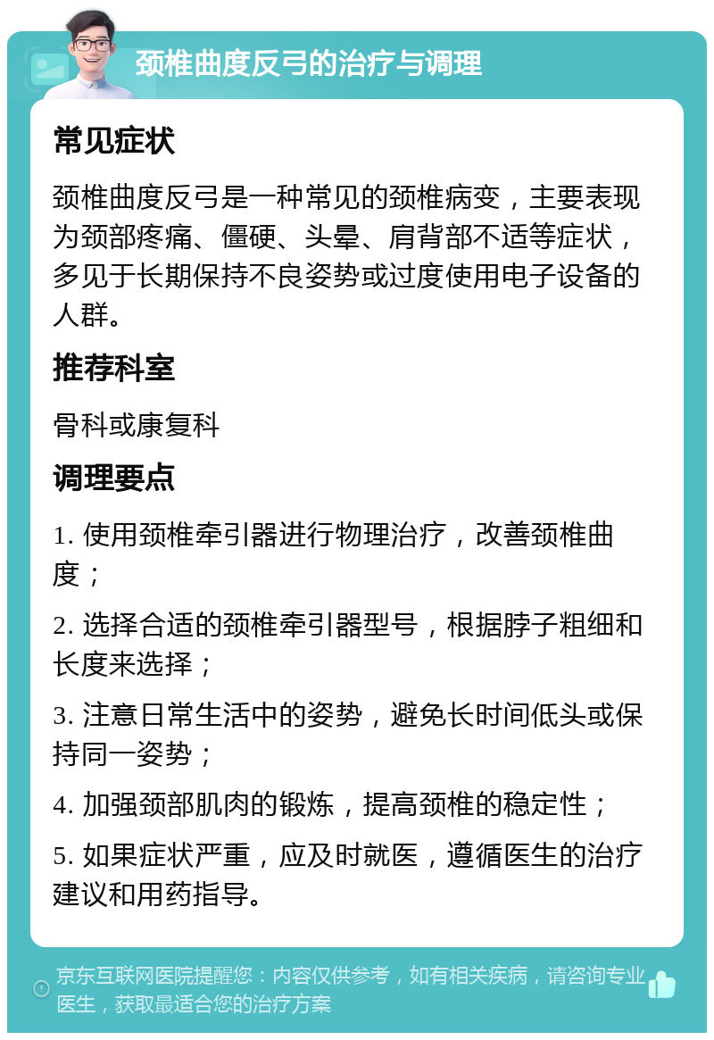 颈椎曲度反弓的治疗与调理 常见症状 颈椎曲度反弓是一种常见的颈椎病变，主要表现为颈部疼痛、僵硬、头晕、肩背部不适等症状，多见于长期保持不良姿势或过度使用电子设备的人群。 推荐科室 骨科或康复科 调理要点 1. 使用颈椎牵引器进行物理治疗，改善颈椎曲度； 2. 选择合适的颈椎牵引器型号，根据脖子粗细和长度来选择； 3. 注意日常生活中的姿势，避免长时间低头或保持同一姿势； 4. 加强颈部肌肉的锻炼，提高颈椎的稳定性； 5. 如果症状严重，应及时就医，遵循医生的治疗建议和用药指导。