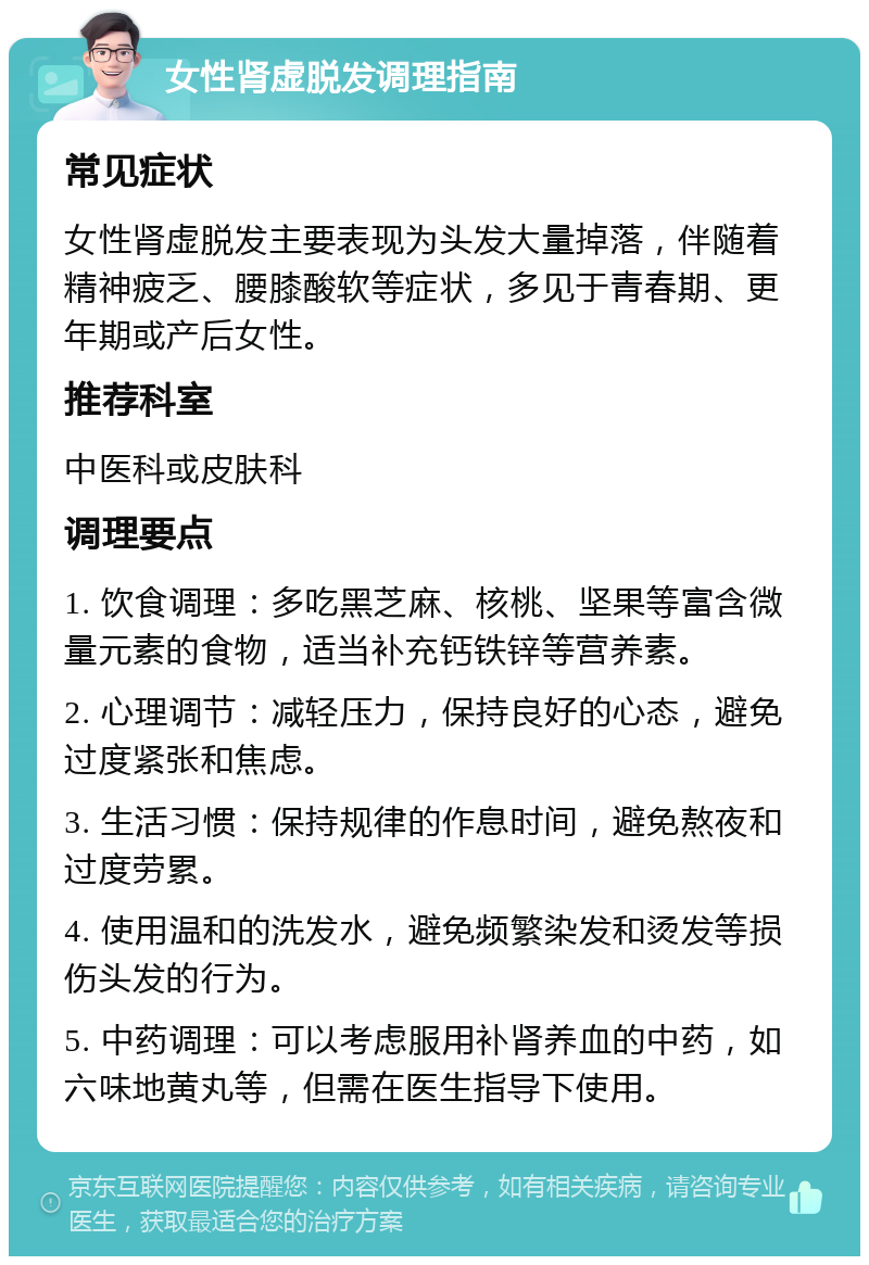 女性肾虚脱发调理指南 常见症状 女性肾虚脱发主要表现为头发大量掉落，伴随着精神疲乏、腰膝酸软等症状，多见于青春期、更年期或产后女性。 推荐科室 中医科或皮肤科 调理要点 1. 饮食调理：多吃黑芝麻、核桃、坚果等富含微量元素的食物，适当补充钙铁锌等营养素。 2. 心理调节：减轻压力，保持良好的心态，避免过度紧张和焦虑。 3. 生活习惯：保持规律的作息时间，避免熬夜和过度劳累。 4. 使用温和的洗发水，避免频繁染发和烫发等损伤头发的行为。 5. 中药调理：可以考虑服用补肾养血的中药，如六味地黄丸等，但需在医生指导下使用。