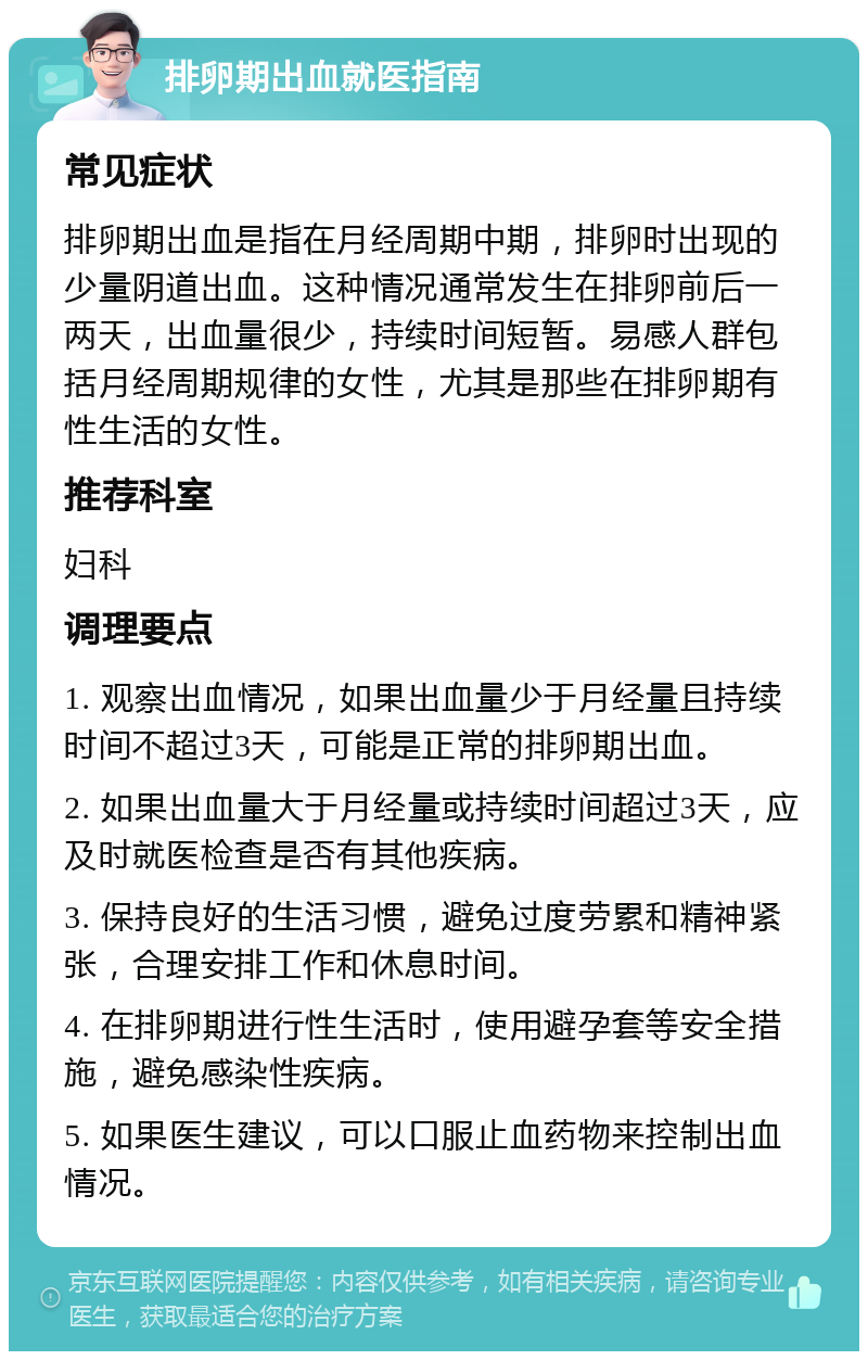 排卵期出血就医指南 常见症状 排卵期出血是指在月经周期中期，排卵时出现的少量阴道出血。这种情况通常发生在排卵前后一两天，出血量很少，持续时间短暂。易感人群包括月经周期规律的女性，尤其是那些在排卵期有性生活的女性。 推荐科室 妇科 调理要点 1. 观察出血情况，如果出血量少于月经量且持续时间不超过3天，可能是正常的排卵期出血。 2. 如果出血量大于月经量或持续时间超过3天，应及时就医检查是否有其他疾病。 3. 保持良好的生活习惯，避免过度劳累和精神紧张，合理安排工作和休息时间。 4. 在排卵期进行性生活时，使用避孕套等安全措施，避免感染性疾病。 5. 如果医生建议，可以口服止血药物来控制出血情况。