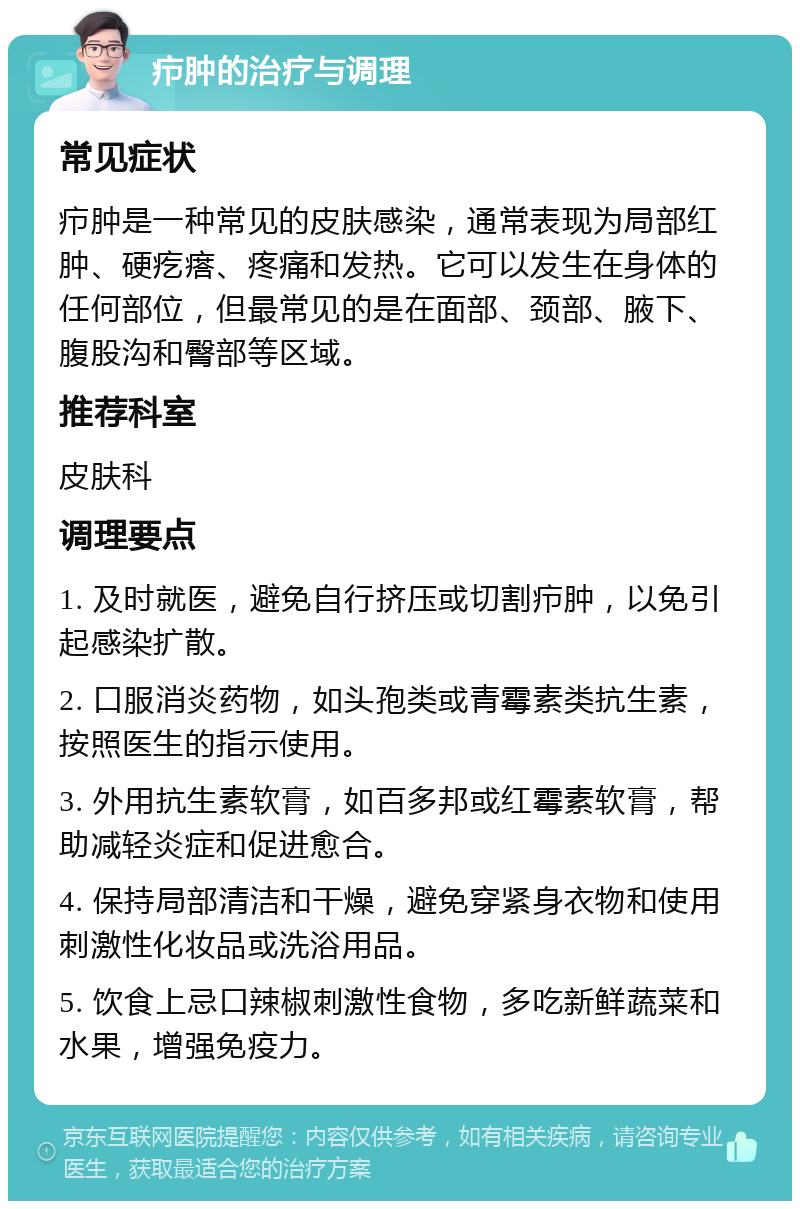 疖肿的治疗与调理 常见症状 疖肿是一种常见的皮肤感染，通常表现为局部红肿、硬疙瘩、疼痛和发热。它可以发生在身体的任何部位，但最常见的是在面部、颈部、腋下、腹股沟和臀部等区域。 推荐科室 皮肤科 调理要点 1. 及时就医，避免自行挤压或切割疖肿，以免引起感染扩散。 2. 口服消炎药物，如头孢类或青霉素类抗生素，按照医生的指示使用。 3. 外用抗生素软膏，如百多邦或红霉素软膏，帮助减轻炎症和促进愈合。 4. 保持局部清洁和干燥，避免穿紧身衣物和使用刺激性化妆品或洗浴用品。 5. 饮食上忌口辣椒刺激性食物，多吃新鲜蔬菜和水果，增强免疫力。