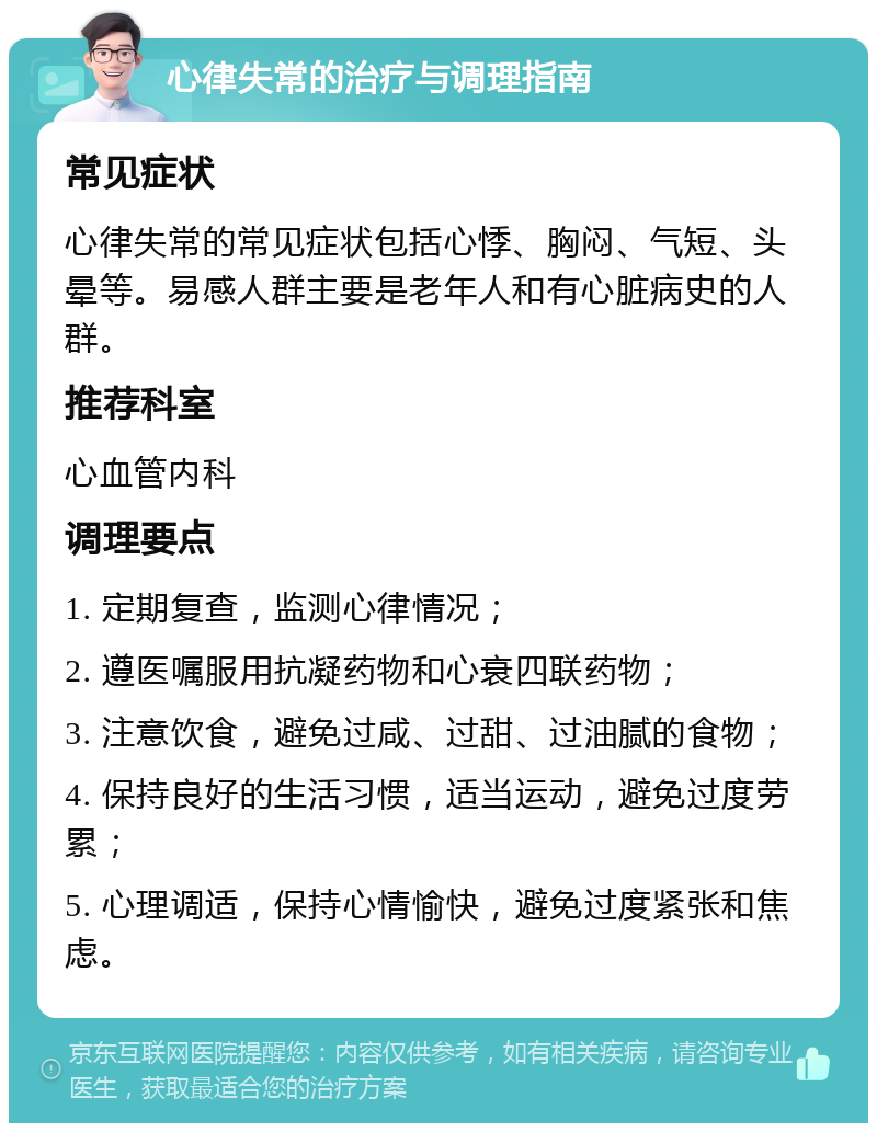 心律失常的治疗与调理指南 常见症状 心律失常的常见症状包括心悸、胸闷、气短、头晕等。易感人群主要是老年人和有心脏病史的人群。 推荐科室 心血管内科 调理要点 1. 定期复查，监测心律情况； 2. 遵医嘱服用抗凝药物和心衰四联药物； 3. 注意饮食，避免过咸、过甜、过油腻的食物； 4. 保持良好的生活习惯，适当运动，避免过度劳累； 5. 心理调适，保持心情愉快，避免过度紧张和焦虑。